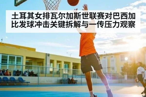土耳其女排瓦尔加斯世联赛对巴西加比发球冲击关键拆解与一传压力观察 - Bandao