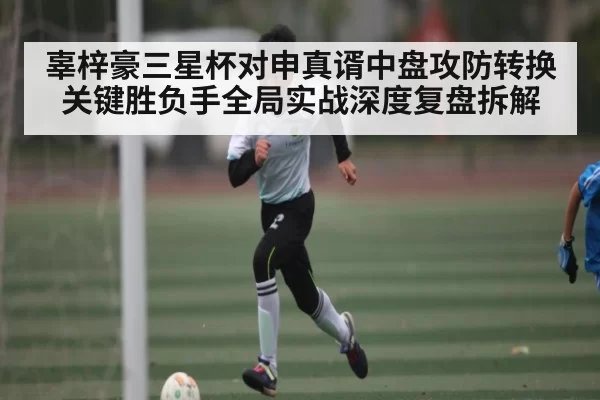 辜梓豪三星杯对申真谞中盘攻防转换关键胜负手全局实战深度复盘拆解 - Bandao